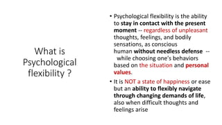 What is
Psychological
flexibility ?
• Psychological flexibility is the ability
to stay in contact with the present
moment -- regardless of unpleasant
thoughts, feelings, and bodily
sensations, as conscious
human without needless defense --
while choosing one's behaviors
based on the situation and personal
values.
• It is NOT a state of happiness or ease
but an ability to flexibly navigate
through changing demands of life,
also when difficult thoughts and
feelings arise
 