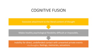 COGNITIVE FUSION
Inability for direct, undefended contact with unwanted private events
viz.thoughts, feelings, memories, sensations
Makes healthy psychological flexibility difficult or impossible,
Excessive attachment to the literal content of thought
 