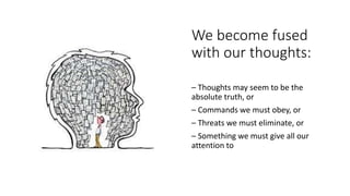 We become fused
with our thoughts:
– Thoughts may seem to be the
absolute truth, or
– Commands we must obey, or
– Threats we must eliminate, or
– Something we must give all our
attention to
 