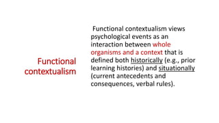 ACT Philosophy
=> Functional
contextualism
Functional contextualism views
psychological events as an
interaction between whole
organisms and a context that is
defined both historically (e.g., prior
learning histories) and situationally
(current antecedents and
consequences, verbal rules).
 