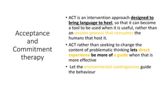 Acceptance
and
Commitment
therapy
• ACT is an intervention approach designed to
bring language to heel, so that it can become
a tool to be used when it is useful, rather than
an unseen process that consumes the
humans that host it.
• ACT rather than seeking to change the
content of problematic thinking lets direct
experience be more of a guide when that is
more effective
• Let the environmental contingencies guide
the behaviour
 