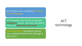ACT
technology
ACT tends to use a relatively non-linear
form of language.
ACT therapists rely heavily on paradox,
metaphors, stories, exercises, behavioral
tasks, and experiential processes.
Direct instruction and logical analysis
has a relatively limited role, although it
does occur.
 