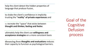 Goal of the
Cognitive
Defusion
process
help the client detect the hidden properties of
language that produce fusion,
to shake the client's confidence in implicitly
trusting the "reality" of private experiences and
to recreate the "space" that exists between
thought and thinker, feeling and feeler.
ultimately help the client use willingness and
acceptance strategies on a more consistent basis
distancing from thoughts and evaluations reduces
their capacity to function as psychological barriers.
 
