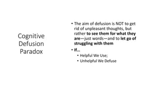 Cognitive
Defusion
Paradox
• The aim of defusion is NOT to get
rid of unpleasant thoughts, but
rather to see them for what they
are—just words—and to let go of
struggling with them
• If…
• Helpful We Use;
• Unhelpful We Defuse
 