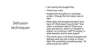 Defusion
techniques
• I am having the thought that …
• Thank your mind
• Imagine this thought on a computer
screen. Change the font colour size or
type
• What does that thought look like? How
big is it? What does it sound like? Your
voice or someone else’s? Close your
eyes and tell me, where is it located in
space? Is it moving or still? If moving, in
what direction and at what speed?
• The movie story: If all these thoughts and
feelings were put into a book or movie,
titled “the something something story,” Or
what would you call it?
 