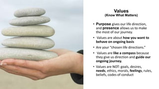 Values
(Know What Matters)
• Purpose gives our life direction,
and presence allows us to make
the most of our journey.
• Values are about how you want to
behave on ongoing basis
• Are your “chosen life directions.”
• Values are like a compass because
they give us direction and guide our
ongoing journey.
• Values are NOT: goals, desires,
needs, ethics, morals, feelings, rules,
beliefs, codes of conduct
 