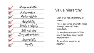 Value hierarchy
• Each of us has a hierarchy of
values.
• This is our sense of what’s most
through to what’s least
important.
• Do we choose to watch TV or
invest that time in personal
improvement?
• Do we sleep longer or go
jogging?
 