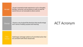 ACT Acronym
Accept unwanted private experiences such as thoughts,
feelings, memories, and sensations as well as external
events that are not amenable to direct control.
Accept
Choose a set of valued life directions that would enlarge
one's sense of vitality, purpose and meaning.
Choose
Build larger and larger patterns of committed action that
are consistent with these valued ends
Take
Action
 