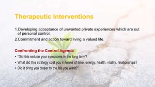 Therapeutic Interventions
1.Developing acceptance of unwanted private experiences which are out
of personal control.
2.Commitment and action toward living a valued life.
Confronting the Control Agenda
• “Did this reduce your symptoms in the long term?
• What did this strategy cost you in terms of time, energy, health, vitality, relationships?
• Did it bring you closer to the life you want?”
 