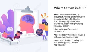 Where to start in ACT?
• For clients overwhelmed by
thoughts & feelings (extreme fusion,
dissociative states, flashbacks,
emotional dysregulation, panic
attacks etc.): start with grounding
(dropping anchor)
• For major grief/loss: self-
compassion
• For the poorly motivated: values &
defusion from hopelessness
• For clients fixated on feeling good
and avoiding pain: “creative
hopelessness”
 
