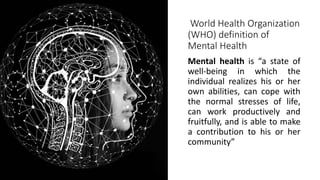 World Health Organization
(WHO) definition of
Mental Health
Mental health is “a state of
well-being in which the
individual realizes his or her
own abilities, can cope with
the normal stresses of life,
can work productively and
fruitfully, and is able to make
a contribution to his or her
community”
 