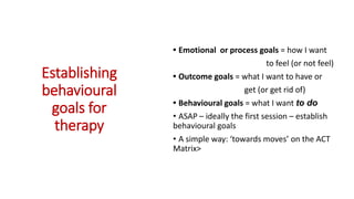 Establishing
behavioural
goals for
therapy
• Emotional or process goals = how I want
to feel (or not feel)
• Outcome goals = what I want to have or
get (or get rid of)
• Behavioural goals = what I want to do
• ASAP – ideally the first session – establish
behavioural goals
• A simple way: ‘towards moves’ on the ACT
Matrix>
 