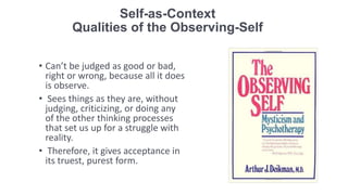 Self-as-Context
Qualities of the Observing-Self
• Can’t be judged as good or bad,
right or wrong, because all it does
is observe.
• Sees things as they are, without
judging, criticizing, or doing any
of the other thinking processes
that set us up for a struggle with
reality.
• Therefore, it gives acceptance in
its truest, purest form.
 