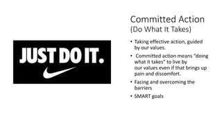 Committed Action
(Do What It Takes)
• Taking effective action, guided
by our values.
• Committed action means “doing
what it takes” to live by
our values even if that brings up
pain and discomfort.
• Facing and overcoming the
barriers
• SMART goals
 