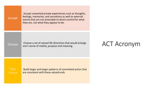 ACT Acronym
Accept unwanted private experiences such as thoughts,
feelings, memories, and sensations as well as external
events that are not amenable to direct control for what
they are, not what they appear to be.
Accept
Choose a set of valued life directions that would enlarge
one's sense of vitality, purpose and meaning.
Choose
Build larger and larger patterns of committed action that
are consistent with these valued ends
Take
Action
 