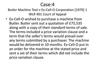 Case:4
 Butler Machine Tool v Ex-Cell-O Corporation [1979] 1
              WLR 401 Court of Appeal
• Ex-Cell-O wished to purchase a machine from
  Butler. Butler sent out a quotation of £75,535
  along with a copy of their standard terms of sale.
  The terms included a price variation clause and a
  term that the seller's terms would prevail over
  any terms submitted by a purchaser. The machine
  would be delivered in 10 months. Ex-Cell-O put in
  an order for the machine at the stated price and
  sent a set of their terms which did not include the
  price variation clause.
 