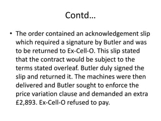 Contd…
• The order contained an acknowledgement slip
  which required a signature by Butler and was
  to be returned to Ex-Cell-O. This slip stated
  that the contract would be subject to the
  terms stated overleaf. Butler duly signed the
  slip and returned it. The machines were then
  delivered and Butler sought to enforce the
  price variation clause and demanded an extra
  £2,893. Ex-Cell-O refused to pay.
 