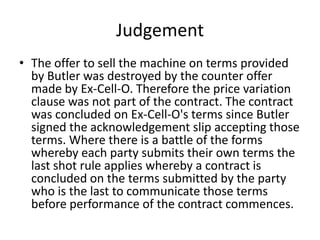Judgement
• The offer to sell the machine on terms provided
  by Butler was destroyed by the counter offer
  made by Ex-Cell-O. Therefore the price variation
  clause was not part of the contract. The contract
  was concluded on Ex-Cell-O's terms since Butler
  signed the acknowledgement slip accepting those
  terms. Where there is a battle of the forms
  whereby each party submits their own terms the
  last shot rule applies whereby a contract is
  concluded on the terms submitted by the party
  who is the last to communicate those terms
  before performance of the contract commences.
 