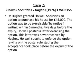 Case :5
 Holwell Securities v Hughes [1974] 1 WLR 155
• Dr Hughes granted Holwell Securities an
  option to purchase his house for £45,000. The
  option was to be exercisable 'by notice in
  writing' within 6 months. Five days before the
  expiry, Holwell posted a letter exercising the
  option. This letter was never received by
  Hughes. Holwell sought to enforce the option
  relying on the postal rule stating the
  acceptance took place before the expiry of the
  option.
 