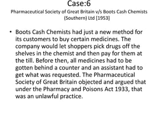 Case:6
Pharmaceutical Society of Great Britain v/s Boots Cash Chemists
                        (Southern) Ltd [1953]

• Boots Cash Chemists had just a new method for
  its customers to buy certain medicines. The
  company would let shoppers pick drugs off the
  shelves in the chemist and then pay for them at
  the till. Before then, all medicines had to be
  gotten behind a counter and an assistant had to
  get what was requested. The Pharmaceutical
  Society of Great Britain objected and argued that
  under the Pharmacy and Poisons Act 1933, that
  was an unlawful practice.
 