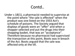Contd..
Under s 18(1), a pharmacist needed to supervise at
 the point where "the sale is effected" when the
 product was one listed on the 1933 Act's
 schedule of poisons. The Society argued that
 displays of goods were an "offer" and when a
 shopper selected and put the drugs into their
 shopping basket, that was an "acceptance".
 Therefore because no pharmacist had supervised
 the transaction at this point, Boots was in breach
 of the Act. Boots argued that the sale was
 affected only at the till.
 