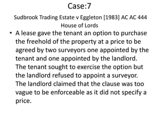 Case:7
 Sudbrook Trading Estate v Eggleton [1983] AC AC 444
                   House of Lords
• A lease gave the tenant an option to purchase
  the freehold of the property at a price to be
  agreed by two surveyors one appointed by the
  tenant and one appointed by the landlord.
  The tenant sought to exercise the option but
  the landlord refused to appoint a surveyor.
  The landlord claimed that the clause was too
  vague to be enforceable as it did not specify a
  price.
 