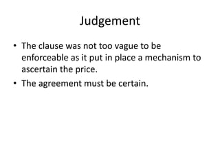 Judgement
• The clause was not too vague to be
  enforceable as it put in place a mechanism to
  ascertain the price.
• The agreement must be certain.
 