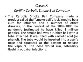 Case:8
      Carlill v Carbolic Smoke Ball Company
• The Carbolic Smoke Ball Company made a
  product called the "smoke ball". It claimed to be a
  cure for influenza and a number of other
  diseases, in the context of the 1889-1890 flu
  pandemic (estimated to have killed 1 million
  people). The smoke ball was a rubber ball with a
  tube attached. It was filled with carbolic acid (or
  phenol). The tube would be inserted into a user's
  nose and squeezed at the bottom to release
  the vapours. The nose would run, ostensibly
  flushing out viral infections.
 