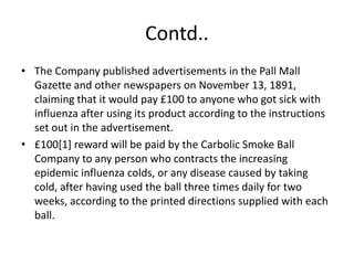 Contd..
• The Company published advertisements in the Pall Mall
  Gazette and other newspapers on November 13, 1891,
  claiming that it would pay £100 to anyone who got sick with
  influenza after using its product according to the instructions
  set out in the advertisement.
• £100[1] reward will be paid by the Carbolic Smoke Ball
  Company to any person who contracts the increasing
  epidemic influenza colds, or any disease caused by taking
  cold, after having used the ball three times daily for two
  weeks, according to the printed directions supplied with each
  ball.
 