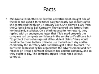 Facts
• Mrs Louisa Elizabeth Carlill saw the advertisement, bought one of
  the balls and used it three times daily for nearly two months until
  she contracted the flu on 17 January 1892. She claimed £100 from
  the Carbolic Smoke Ball Company. They ignored two letters from
  her husband, a solicitor. On a third request for her reward, they
  replied with an anonymous letter that if it is used properly the
  company had complete confidence in the smoke ball's efficacy, but
  "to protect themselves against all fraudulent claims" they would
  need her to come to their office to use the ball each day and be
  checked by the secretary. Mrs Carlill brought a claim to court. The
  barristers representing her argued that the advertisement and her
  reliance on it was a contract between her and the company, and so
  they ought to pay. The company argued it was not a serious
  contract.
 