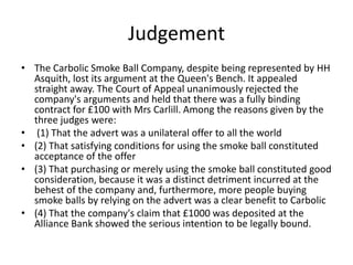 Judgement
• The Carbolic Smoke Ball Company, despite being represented by HH
  Asquith, lost its argument at the Queen's Bench. It appealed
  straight away. The Court of Appeal unanimously rejected the
  company's arguments and held that there was a fully binding
  contract for £100 with Mrs Carlill. Among the reasons given by the
  three judges were:
• (1) That the advert was a unilateral offer to all the world
• (2) That satisfying conditions for using the smoke ball constituted
  acceptance of the offer
• (3) That purchasing or merely using the smoke ball constituted good
  consideration, because it was a distinct detriment incurred at the
  behest of the company and, furthermore, more people buying
  smoke balls by relying on the advert was a clear benefit to Carbolic
• (4) That the company's claim that £1000 was deposited at the
  Alliance Bank showed the serious intention to be legally bound.
 