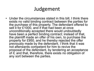 Judgement
• Under the circumstances stated in this bill, I think there
  exists no valid binding contract between the parties for
  the purchase of this property. The defendant offered to
  sell it for £1000, and if that had been at once
  unconditionally accepted there would undoubtedly
  have been a perfect binding contract; instead of that,
  the plaintiff made an offer of his own, to purchase the
  property for £950, and he thereby rejected the offer
  previously made by the defendant. I think that it was
  not afterwards competent for him to revive the
  proposal of the defendant, by tendering an acceptance
  of it; and that, therefore, there exists no obligation of
  any sort between the parties.
 
