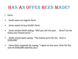 Has An Offer Been Made?
• Facts:

•    Smith owns an organic farm.

•    Jones wants to buy Smith’s farm.

•    Jones emails Smith asking: “Will you sell me your   farm? Let me
    know your lowest price.”

•    Smith emails back saying: “The lowest price for my farm is
    $350,000.”

•    Jones then responds by saying: “I agree to buy your farm for the
    sum of $350,000 asked by you.”
 