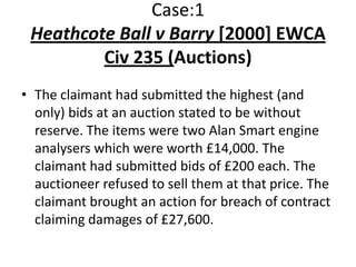 Case:1
 Heathcote Ball v Barry [2000] EWCA
         Civ 235 (Auctions)
• The claimant had submitted the highest (and
  only) bids at an auction stated to be without
  reserve. The items were two Alan Smart engine
  analysers which were worth £14,000. The
  claimant had submitted bids of £200 each. The
  auctioneer refused to sell them at that price. The
  claimant brought an action for breach of contract
  claiming damages of £27,600.
 