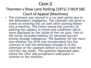 Case:2
Thornton v Shoe Lane Parking [1971] 2 WLR 585
         Court of Appeal (Machines)
• The claimant was injured in a car park partly due to
  the defendant's negligence. The claimant was given a
  ticket on entering the car park after putting money
  into a machine. The ticket stated the contract of
  parking was subject to terms and conditions which
  were displayed on the inside of the car park. One of
  the terms excluded liability for personal injuries
  arising through negligence. The question for the court
  was whether the term was incorporated into the
  contract ie had the defendant brought it to the
  attention of the claimant before or at the time the
  contract was made. This question depended upon
  where the offer and acceptance took place in
  relation to the machine.
 