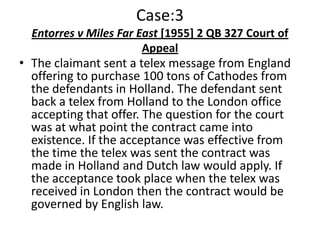Case:3
  Entorres v Miles Far East [1955] 2 QB 327 Court of
                        Appeal
• The claimant sent a telex message from England
  offering to purchase 100 tons of Cathodes from
  the defendants in Holland. The defendant sent
  back a telex from Holland to the London office
  accepting that offer. The question for the court
  was at what point the contract came into
  existence. If the acceptance was effective from
  the time the telex was sent the contract was
  made in Holland and Dutch law would apply. If
  the acceptance took place when the telex was
  received in London then the contract would be
  governed by English law.
 
