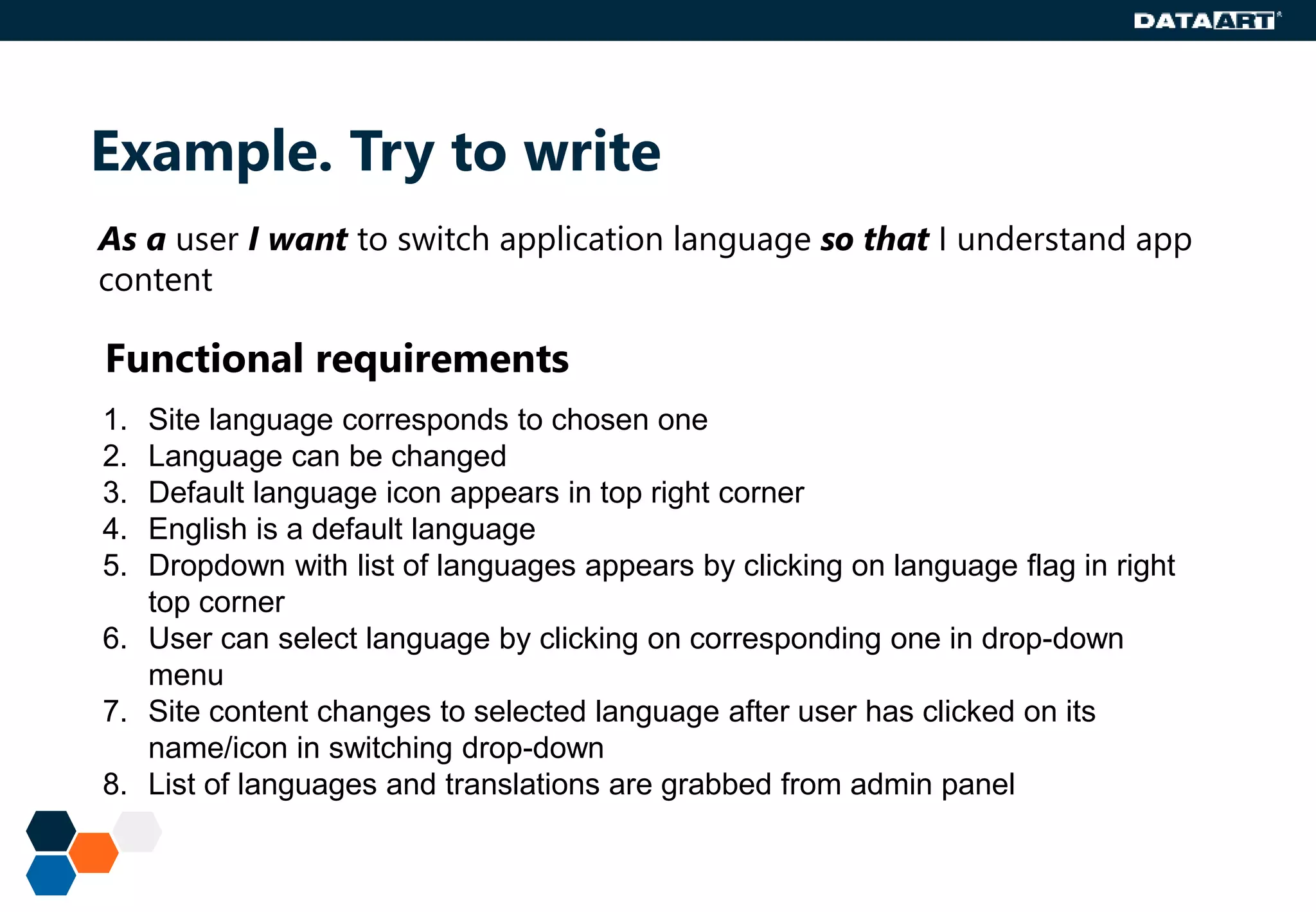 Example. Try to write
Functional requirements
1. Site language corresponds to chosen one
2. Language can be changed
3. Default language icon appears in top right corner
4. English is a default language
5. Dropdown with list of languages appears by clicking on language flag in right
top corner
6. User can select language by clicking on corresponding one in drop-down
menu
7. Site content changes to selected language after user has clicked on its
name/icon in switching drop-down
8. List of languages and translations are grabbed from admin panel
As a user I want to switch application language so that I understand app
content
 