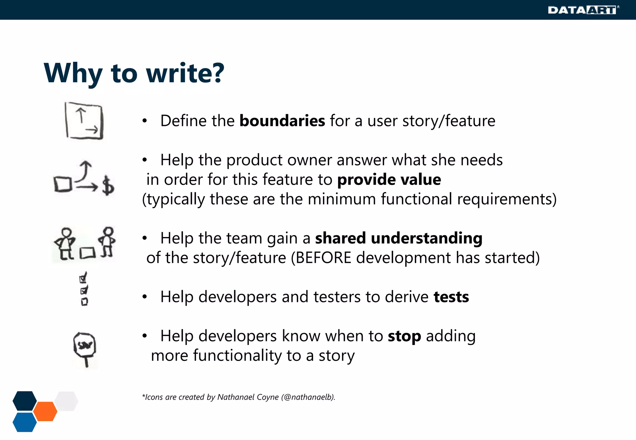 Why to write?
• Define the boundaries for a user story/feature
• Help the product owner answer what she needs
in order for this feature to provide value
(typically these are the minimum functional requirements)
• Help the team gain a shared understanding
of the story/feature (BEFORE development has started)
• Help developers and testers to derive tests
• Help developers know when to stop adding
more functionality to a story
*Icons are created by Nathanael Coyne (@nathanaelb).
 