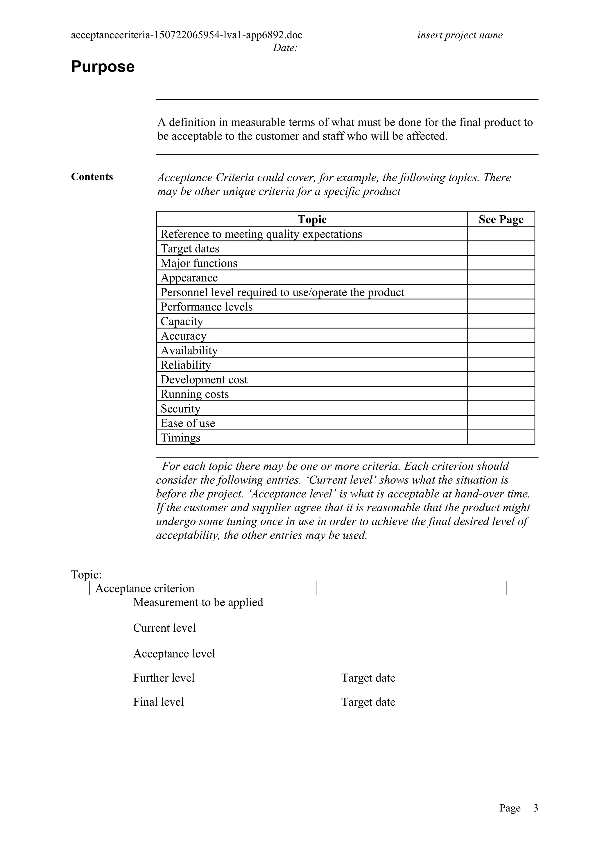 acceptancecriteria-150722065954-lva1-app6892.doc insert project name
Date:
Purpose
A definition in measurable terms of what must be done for the final product to
be acceptable to the customer and staff who will be affected.
Contents Acceptance Criteria could cover, for example, the following topics. There
may be other unique criteria for a specific product
Topic See Page
Reference to meeting quality expectations
Target dates
Major functions
Appearance
Personnel level required to use/operate the product
Performance levels
Capacity
Accuracy
Availability
Reliability
Development cost
Running costs
Security
Ease of use
Timings
For each topic there may be one or more criteria. Each criterion should
consider the following entries. ‘Current level’ shows what the situation is
before the project. ‘Acceptance level’ is what is acceptable at hand-over time.
If the customer and supplier agree that it is reasonable that the product might
undergo some tuning once in use in order to achieve the final desired level of
acceptability, the other entries may be used.
Topic:
Acceptance criterion
Measurement to be applied
Current level
Acceptance level
Further level Target date
Final level Target date
Page 3
 