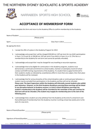 THE NORTHERN SYDNEY SCHOLASTIC & SPORTS ACADEMY
	
  
                                                                                                                                                                                           	
  
                                                                                                          AT                                                                               	
  
                                                                                                                                                                                           	
  
	
  
                                                                                                                                                                                           	
  
                                              NARRABEEN SPORTS HIGH SCHOOL                                                                                                                            Education &
                                                                                                                                                                                                      Communities
           	
  
           	
  
           	
  

                                           ACCEPTANCE	
  OF	
  MEMBERSHIP	
  FORM	
  
                                                                                                              	
  
                      Please	
  complete	
  this	
  form	
  and	
  return	
  to	
  the	
  Academy	
  Office	
  to	
  confirm	
  membership	
  to	
  the	
  Academy.	
  
                                                                                               	
  
           	
  
           Name	
  of	
  Student:	
  _____________________________________________________	
  
           	
         	
              	
            	
                	
            (Please	
  print)	
  
           	
  
           Sport:	
  ___________________________________________	
                                                          Class	
  Year	
  in	
  2013:_________	
  
           	
  
           By	
  signing	
  this	
  form:	
  
           	
  
                      1. I	
  accept	
  the	
  offer	
  of	
  a	
  place	
  in	
  the	
  Academy	
  Program	
  for	
  2013	
  
           	
  
                      2. I	
  acknowledge	
  and	
  accept	
  that	
  I	
  will	
  be	
  charged	
  $250.00	
  incl.	
  GST	
  per	
  term	
  for	
  my	
  child’s	
  participation	
  
                              in	
  Years	
  7,	
  8,	
  9	
  and	
  10,	
  or	
  $50.00	
  incl.	
  GST	
  per	
  term	
  if	
  my	
  child	
  is	
  in	
  Years	
  11	
  or	
  12.	
  (This	
  fee	
  is	
  a	
  
                              membership	
  to	
  the	
  Academy	
  for	
  one	
  term	
  and	
  cannot	
  be	
  partially	
  refunded).	
  
           	
  
                      3. I	
  acknowledge	
  and	
  accept	
  that	
  I	
  may	
  be	
  charged	
  for	
  any	
  travelling	
  or	
  excursion	
  expenses.	
  
           	
  
                      4. I	
  acknowledge	
  that	
  to	
  be	
  eligible	
  for	
  continuation	
  in	
  the	
  Academy	
  programs,	
  students	
  must	
  
                              demonstrate	
  a	
  continued	
  commitment	
  to	
  school	
  studies,	
  maintain	
  an	
  exemplary	
  record	
  of	
  school	
  
                              conduct	
  and	
  fulfill	
  training	
  requirements	
  of	
  the	
  Academy.	
  If	
  a	
  student	
  fails	
  to	
  apply	
  him/herself	
  in	
  
                              their	
  academic	
  studies	
  as	
  indicated	
  by	
  unsatisfactory	
  effort	
  in	
  more	
  than	
  one	
  subject,	
  then	
  their	
  place	
  
                              in	
  the	
  Academy	
  will	
  be	
  reviewed.	
  
           	
  
                      5. I	
  acknowledge	
  that	
  for	
  serious	
  breaches	
  of	
  the	
  school	
  discipline	
  code	
  or	
  continued	
  poor	
  behaviour,	
  a	
  
                              student	
  may	
  be	
  excluded	
  from	
  participation	
  in	
  the	
  Academy	
  and	
  fees	
  will	
  not	
  be	
  refunded.	
  
                              Please	
  note:	
  The	
  Sport	
  Supervisors	
  within	
  the	
  Academy	
  will	
  informally	
  counsel	
  students	
  who	
  exhibit	
  
                              poor	
  behaviour.	
  However,	
  on	
  the	
  third	
  Academy	
  disciplinary	
  warning	
  (these	
  warnings	
  will	
  be	
  linked	
  
                              to	
  any	
  disruptive	
  behavior	
  at	
  Academy	
  sessions,	
  or	
  Level	
  3	
  school	
  disciplinary	
  warnings)	
  the	
  
                              student’s	
  membership	
  to	
  the	
  Academy	
  will	
  be	
  rescinded	
  for	
  the	
  remainder	
  of	
  the	
  year	
  and	
  fees	
  for	
  
                              that	
  term	
  will	
  not	
  be	
  refunded.	
  (The	
  student	
  may	
  reapply	
  for	
  membership	
  prior	
  to	
  the	
  start	
  of	
  the	
  
                              following	
  year).	
  
           	
  
                      6. I	
  acknowledge	
  that	
  a	
  student	
  can	
  only	
  withdraw	
  from	
  the	
  Academy	
  at	
  the	
  end	
  of	
  a	
  school	
  term	
  and	
  
                              that	
  withdrawal	
  of	
  membership	
  from	
  the	
  Academy	
  must	
  be	
  in	
  writing	
  at	
  least	
  two	
  weeks	
  prior	
  to	
  the	
  
                              start	
  of	
  a	
  new	
  term.	
  
           	
  
           	
  
           	
  
           Name	
  of	
  Parent/Guardian:	
  ____________________________________________________	
  
                                                                                                     (Please	
  print)	
  
                                                                                                              	
  
                                                                                                              	
  
           Signature	
  of	
  Parent/Guardian:____________________________________	
                                                                         Date:____________	
  
           	
  
           	
  
        Address: 10 Namona St. North Narrabeen, NSW 2101               Phone: (02) 9913 7820          Email: narrabeen-h.school@det.nsw.edu.au               Website: www.narrabeen-h.schools.nsw.edu.au
 