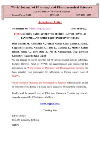 Acceptance Letter
Manuscript No: WJPPS/25052/12/2023 Date: 01/06/2023
TITLE: SUDDEN CARDIAC DEATHS BEFORE - AFTER COVID -19
PANDEMIAAND SPIKE PROTEIN DERIVATES USES
Dear Luisetto M., Almukhtar N., Farhan Ahmad Khan, Gamal A. Hamid,
Coppolino Massimo, Ansovini R., Tarro G., Cabianca L., Mashori Gulam
Rasool, Fiazza C., Yesvi Rafa A., Nili B. Ahmadabadi, Oleg Yurevich
Lathyshev, Riccardo Benzi Cipelli
We are pleased to inform you that out of various research articles submitted,
Experts/ Referees Panel of WJPPS has recommended your manuscript for
publication, so World Journal of Pharmacy and Pharmaceutical Sciences has
been accepted your manuscript for publication in Current (June) Issue of
WJPPS.
World Journal of Pharmacy and Pharmaceutical Sciences publishes all its article
in full open access format which are easily accessible for scientific community.
Kindly send the scanned copy of CTA form (Copyright Transfer Agreement).
As early as possible. CTA form available at
www.wjpps.com
Thanking You
Editor in chief
Prof. Dr. Valentina Petkova
WJPPS
World Journal of Pharmacy and Pharmaceutical Sciences
(An ISO 9001 : 2015 Certified Journal)
Impact Factor 7.632 ICV 84.65 ISSN 2278 - 4357
 