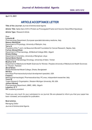 Journal of Antimicrobial Agents
ISSN: 2472-1212
April 13, 2021
ARTICLE ACCEPTANCE LETTER
Title of the Journal: Journal of Antimicrobial Agents
Article Title: Spike Sars-COV-2 Protein as Procoagulant Factor and Vaccine Class Effect Hypotesys
Article Type: Research Article
Dear
Luisetto M
Pharmacology Department,European specialist laboratory medicine, Italy
Naseer Almukthar
Department of Physiology, University of Babylon, Iraq
Tarro G
President of the T and L de Beaumont Bonelli Foundation for Cancer Research, Naples, Italy
Farhan Ahmad Khan
Department of Pharmacology, JNMedical College AMU, Aligarh
Khaled Edbey
Department of chemistry, University of Benghazi, Libya
Gamal Abdul Hamid
Department of Hematology Oncology, University of Aden, Yemen
Mashori G R
Department of Medical and Health Sciences for Woman, Peoples University of Medical and Health Sciences
for Women, Pakistan
Ahnaf Ilman
Dhaka Residential Model College, Dhaka, Bangladesh
Nili B.A
Innovative Pharmaceutical product development specialist, USA
Fiazza C
Medical pharmacologist, Pharmaceutical dep. PC area, independent researcher, Italy
Yesvi R
Yugen Research Organization, Western Michigan University, MI, USA
Jameel Ahmad
Pharmacology Department,JNMC, AMU, Aligarh
Latyshev O. Y
IMA academy president
Thank you very much for your submission to our journal. We are pleased to inform you that your paper has
been reviewed, and accepted for publication.
Best wishes,
Managing Editor
Journal of Antimicrobial Agents
 