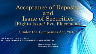 Acceptance of Deposits
and
Issue of Securities
[Rights Issue/ Pvt. Placement]
(under the Companies Act, 2013)
ON: FRIDAY, JULY 22, 2016
AT : PHD CHAMBER OF COMMERCE AND INDUSTRY
Manoj Singh Bisht
Company Secretary
 