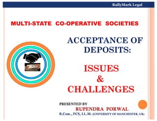 MULTI-STATE CO-OPERATIVE SOCIETIES
ACCEPTANCE OF
DEPOSITS:
MULTI-STATE CO-OPERATIVE SOCIETIES
ACCEPTANCE OF
DEPOSITS:
RallyMark Legal
ISSUES
&
CHALLENGES
ISSUES
&
CHALLENGES
PRESENTED BY
RUPENDRA PORWAL
B.Com., FCS, LL.M. (UNIVERSITY OF MANCHESTER, UK)
PRESENTED BY
RUPENDRA PORWAL
B.Com., FCS, LL.M. (UNIVERSITY OF MANCHESTER, UK)
 