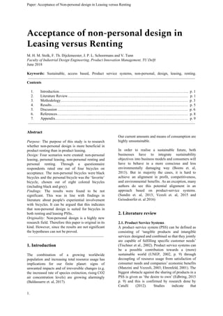 Paper: Acceptance of Non-personal design in Leasing versus Renting
Acceptance of non-personal design in 
Leasing versus Renting 
M. H. M. Stolk, F. Th. Dijckmeester, J. P. L. Schoormans and V. Tunn
Faculty of Industrial Design Engineering, Product Innovation Management, TU Delft
June 2018
Keywords: ​Sustainable, access based, Product service systems, non-personal, design, leasing, renting.
Contents
1. Introduction………………………………………………………………………………………….. p. 1
2. Literature Review……………….…………………………………………………………………… p. 1
3. Methodology………………....……………………………………………………………………… p. 3
4. Results………………………………..……………………………………………………………… p. 5
5. Discussion ……………………...…………………………………………………………………… p. 6
6. References……………………....…………………………………………………………………… p. 8
7. Appendix………………………..…………………………………………………………………… p. 9
Abstract
Purpose: ​The purpose of this study is to research
whether non-personal design is more beneficial in
product renting than in product leasing.
Design: ​Four scenarios were created: non-personal
leasing, personal leasing, non-personal renting and
personal renting. Through a questionnaire
respondents rated one out of four bicycles on
acceptance. The non-personal bicycles were black
bicycles and the personal bicycle was the ‘favorite’
bicycle, chosen out of eight colored bicycles
(including black and grey).
Findings: ​The results were found to be not
significant. This was in line with findings in
literature about people's experiential involvement
with bicycles. It can be argued that this indicates
that non-personal design is suited for bicycles in
both renting and leasing PSSs..
Originality: ​Non-personal design is a highly new
research field. Therefore this paper is original in its
kind. However, since the results are not significant
the hypotheses can not be proved.
1. Introduction
The combination of a growing worldwide
population and increasing total resource usage has
implications for our finite planet: signs of
unwanted impacts and of irreversible changes (e.g.
the increased rate of species extinction, rising CO2
air concentration levels) are growing alarmingly
(Baldassarre et. al, 2017).
Our current amounts and means of consumption are
highly unsustainable.
In order to realise a sustainable future, both
businesses have to integrate sustainability
objectives into business models and consumers will
have to behave in a more conscious and less
environmentally damaging way (Boons et. al,
2013). But in majority the cases, it is hard to
achieve an alignment in profit, competitiveness,
and environmental benefits. As an exception, many
authors do see this potential alignment in an
approach based on product-service systems.
(Sundin et. al, 2013; Vezoli et. al, 2015 and
Geissdoerfer et. al 2016)
2. Literature review
2.1. Product Service Systems
A product–service system (PSS) can be defined as
consisting of ‘tangible products and intangible
services designed and combined so that they jointly
are capable of fulfilling specific customer needs’
(Tischner et al., 2002). Product service systems can
be a possible contribution towards a (more)
sustainable world (UNEP, 2002, p. 9) through
decoupling of resource usage from satisfaction of
consumer needs and companies’ economic benefits
(Manzini and Vezzoli, 2003; Ehrenfeld, 2001). The
biggest obstacle against the sharing of products in a
PSS is given as ‘the desire to own’ (Edbring, 2015
p. 9) and this is confirmed by research done by
Catulli (2012). Studies indicate that
1.
 