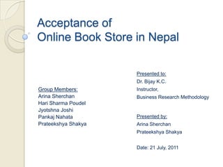 Acceptance of
Online Book Store in Nepal

                     Presented to:
                     Dr. Bijay K.C.
Group Members:       Instructor,
Arina Sherchan       Business Research Methodology
Hari Sharma Poudel
Jyotshna Joshi
Pankaj Nahata        Presented by:
Prateekshya Shakya   Arina Sherchan
                     Prateekshya Shakya


                     Date: 21 July, 2011
 