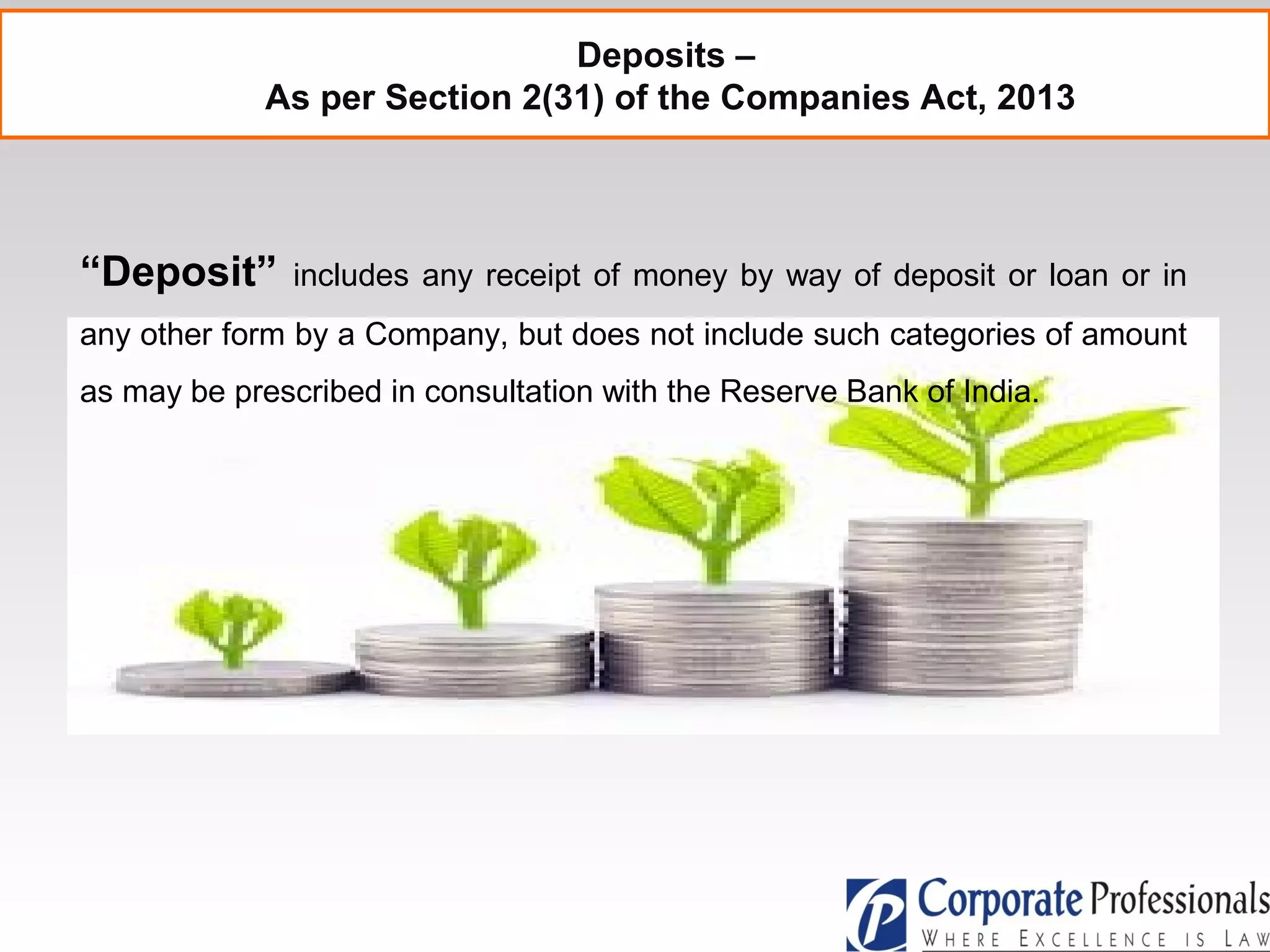 Deposits –
As per Section 2(31) of the Companies Act, 2013
“Deposit” includes any receipt of money by way of deposit or loan or in
any other form by a Company, but does not include such categories of amount
as may be prescribed in consultation with the Reserve Bank of India.
 