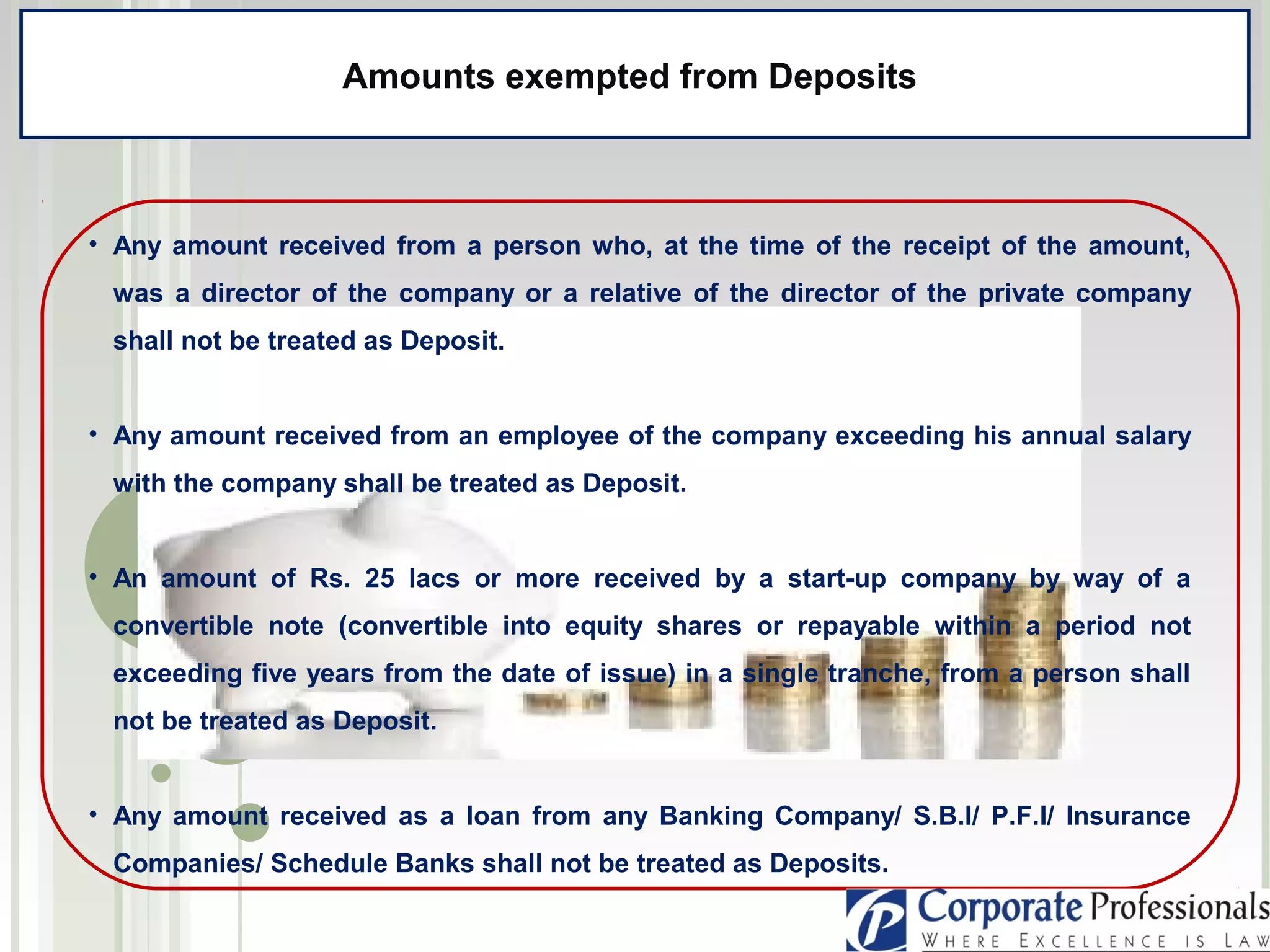 • Any amount received from a person who, at the time of the receipt of the amount,
was a director of the company or a relative of the director of the private company
shall not be treated as Deposit.
• Any amount received from an employee of the company exceeding his annual salary
with the company shall be treated as Deposit.
• An amount of Rs. 25 lacs or more received by a start-up company by way of a
convertible note (convertible into equity shares or repayable within a period not
exceeding five years from the date of issue) in a single tranche, from a person shall
not be treated as Deposit.
• Any amount received as a loan from any Banking Company/ S.B.I/ P.F.I/ Insurance
Companies/ Schedule Banks shall not be treated as Deposits.
Amounts exempted from Deposits
 