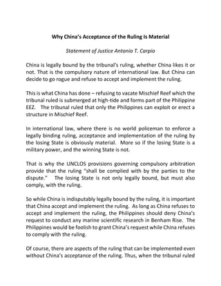 Why China’s Acceptance of the Ruling Is Material
Statement of Justice Antonio T. Carpio
China is legally bound by the tribunal’s ruling, whether China likes it or
not. That is the compulsory nature of international law. But China can
decide to go rogue and refuse to accept and implement the ruling.
This is what China has done – refusing to vacate Mischief Reef which the
tribunal ruled is submerged at high-tide and forms part of the Philippine
EEZ. The tribunal ruled that only the Philippines can exploit or erect a
structure in Mischief Reef.
In international law, where there is no world policeman to enforce a
legally binding ruling, acceptance and implementation of the ruling by
the losing State is obviously material. More so if the losing State is a
military power, and the winning State is not.
That is why the UNCLOS provisions governing compulsory arbitration
provide that the ruling “shall be complied with by the parties to the
dispute.” The losing State is not only legally bound, but must also
comply, with the ruling.
So while China is indisputably legally bound by the ruling, it is important
that China accept and implement the ruling. As long as China refuses to
accept and implement the ruling, the Philippines should deny China’s
request to conduct any marine scientific research in Benham Rise. The
Philippines would be foolish to grant China’s request while China refuses
to comply with the ruling.
Of course, there are aspects of the ruling that can be implemented even
without China’s acceptance of the ruling. Thus, when the tribunal ruled
 