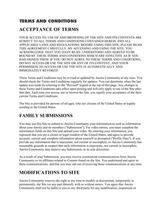 ACCEPTANCE OF TERMS
YOUR ACCESS TO, USE OF AND BROWSING OF THE SITE AND ITS CONTENTS ARE
SUBJECT TO ALL TERMS AND CONDITIONS CONTAINED HEREIN AND ALL
APPLICABLE LAWS AND REGULATIONS. BEFORE USING THIS SITE, PLEASE READ
THIS AGREEMENT CAREFULLY. BY ACCESSING AND USING THE SITE, YOU
ACKNOWLEDGE THAT YOU HAVE READ, UNDERSTOOD AND AGREED TO BE
BOUND BY THESE TERMS AND CONDITIONS WHICH ARE EFFECTIVE AS IF YOU
HAD SIGNED THEM. IF YOU DO NOT AGREE TO THESE TERMS AND CONDITIONS,
DO NOT ACCESS OR USE THE SITE OR ANY OF ITS CONTENT, AND YOUR
PERMISSION TO ACCESS OR USE THE SITE IS AUTOMATICALLY AND
IMMEDIATELY REVOKED.

These Terms and Conditions may be revised or updated by Ancira Community at any time. You
should check the Terms and Conditions regularly for updates. You can determine when the last
update was made by referring to the "Revised" legend at the top of this page. Any changes in
these Terms and Conditions take effect upon posting and will only apply to use of the Site after
that date. Each time you access, use or browse the Site, you signify your acceptance of the then-
current Terms and Conditions.

The Site is provided for persons of all ages, who are citizens of the United States or legally
residing in the United States.

FAMILY SUBMISSIONS
You may use this Site to submit to Ancira Community your information as well as information
about your family and its members ("Submission"). For video entries, you must complete the
information fields on this Site and upload your video. By entering your information, you
represent that you are a citizen or legal resident of the United States, and agree to provide
accurate, current and complete information about yourself as prompted ("Profile Data"). If you
provide any information that is inaccurate, not current or incomplete, or Ancira Community has
reasonable grounds to suspect that such information is inaccurate, not current or incomplete,
Ancira Community may remove any Submission, at its sole discretion.

As a result of your Submission, you may receive commercial communications from Ancira
Community or its affiliates related to Content found on the Site. You understand and agree to
these communications, and that you may opt out of receiving these communications at any time.

MODIFICATIONS TO SITE
Ancira Community reserves the right at any time to modify or discontinue, temporarily or
permanently, the Site (or any part thereof), with or without notice. You agree that Ancira
Community shall not be liable to you or any third party for any modification, suspension or
 